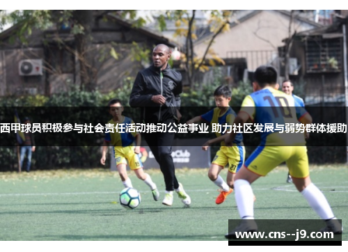 西甲球员积极参与社会责任活动推动公益事业 助力社区发展与弱势群体援助