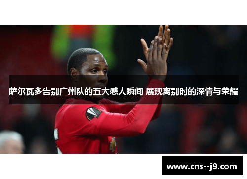 萨尔瓦多告别广州队的五大感人瞬间 展现离别时的深情与荣耀 萨尔瓦多告别广州队的五大感人瞬间 展现离别时的深情与荣耀