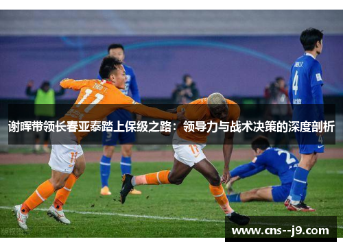 谢晖带领长春亚泰踏上保级之路:领导力与战术决策的深度剖析 谢晖带领长春亚泰踏上保级之路:领导力与战术决策的深度剖析
