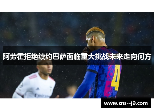 阿劳霍拒绝续约巴萨面临重大挑战未来走向何方