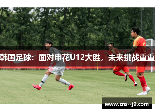 韩国足球:面对申花U12大胜,未来挑战重重 韩国足球:面对申花U12大胜,未来挑战重重