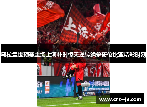 乌拉圭世预赛主场上演补时惊天逆转绝杀哥伦比亚精彩时刻