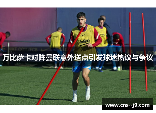 万比萨卡对阵曼联意外送点引发球迷热议与争议